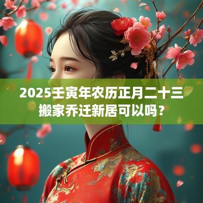 2025壬寅年农历正月二十三搬家乔迁新居可以吗？