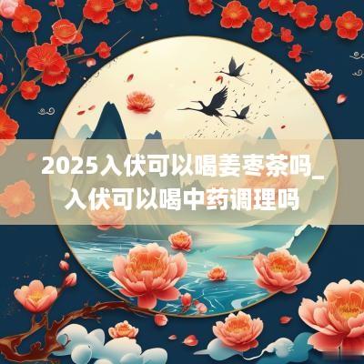 2025入伏可以喝姜枣茶吗_入伏可以喝中药调理吗