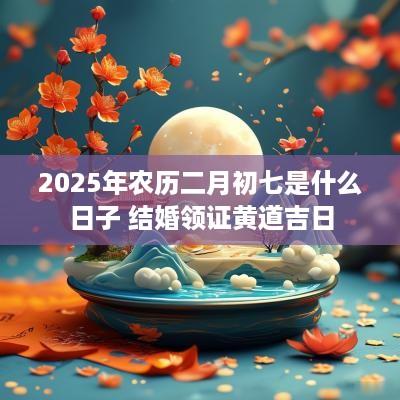 2025年农历二月初七是什么日子 结婚领证黄道吉日