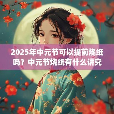 2025年中元节可以提前烧纸吗？中元节烧纸有什么讲究？