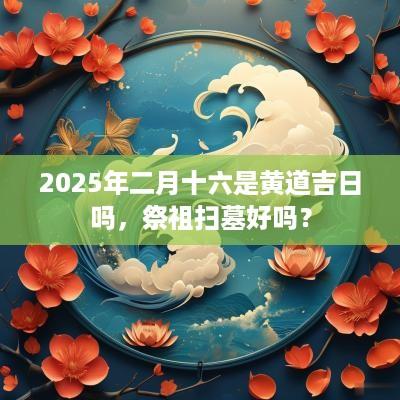 2025年二月十六是黄道吉日吗，祭祖扫墓好吗？