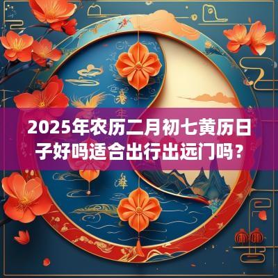 2025年农历二月初七黄历日子好吗适合出行出远门吗？