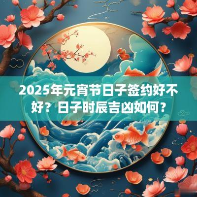 2025年元宵节日子签约好不好？日子时辰吉凶如何？