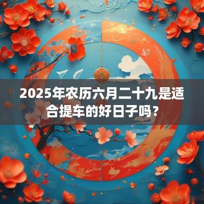 2025年农历六月二十九是适合提车的好日子吗？