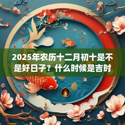 2025年农历十二月初十是不是好日子？什么时候是吉时？