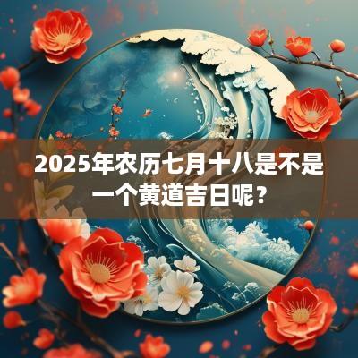 2025年农历七月十八是不是一个黄道吉日呢？