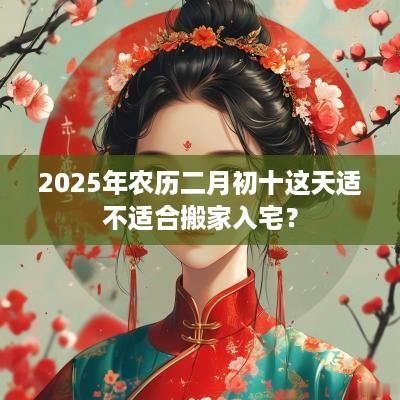 2025年农历二月初十这天适不适合搬家入宅？