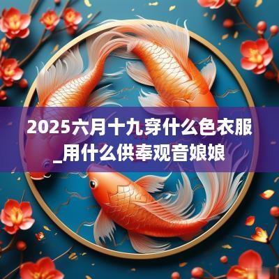 2025六月十九穿什么色衣服_用什么供奉观音娘娘
