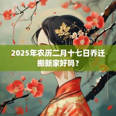 2025年农历二月十七日乔迁搬新家好吗？