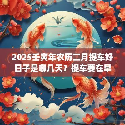 2025壬寅年农历二月提车好日子是哪几天？提车要在早上吗？