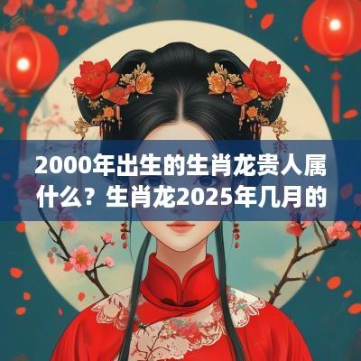 2000年出生的生肖龙贵人属什么？生肖龙2025年几月的桃花好？