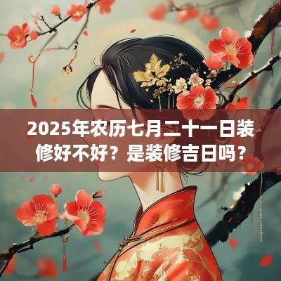 2025年农历七月二十一日装修好不好？是装修吉日吗？