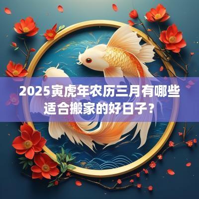 2025寅蛇年农历三月有哪些适合搬家的好日子？