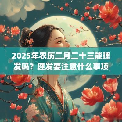 2025年农历二月二十三能理发吗？理发要注意什么事项？