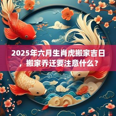 2025年六月生肖虎搬家吉日，搬家乔迁要注意什么？