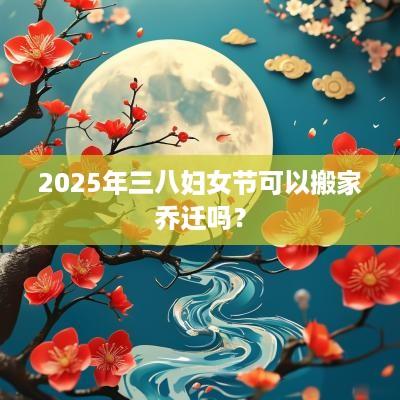 2025年三八妇女节可以搬家乔迁吗？