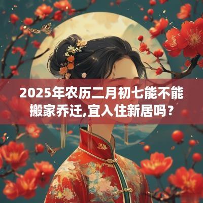 2025年农历二月初七能不能搬家乔迁,宜入住新居吗？