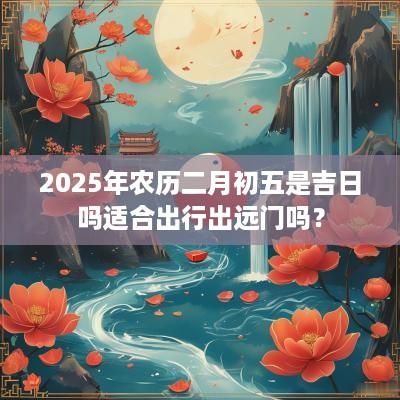 2025年农历二月初五是吉日吗适合出行出远门吗？