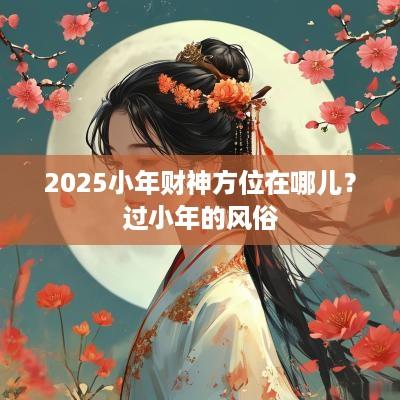 2025小年财神方位在哪儿？过小年的风俗