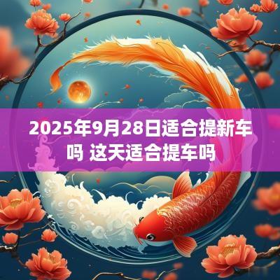 2025年9月28日适合提新车吗 这天适合提车吗
