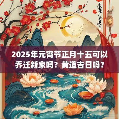 2025年元宵节正月十五可以乔迁新家吗？黄道吉日吗？