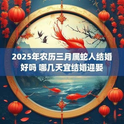 2025年农历三月属蛇人结婚好吗 哪几天宜结婚迎娶