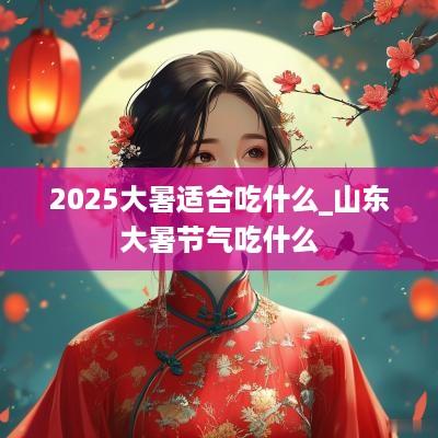 2025大暑适合吃什么_山东大暑节气吃什么