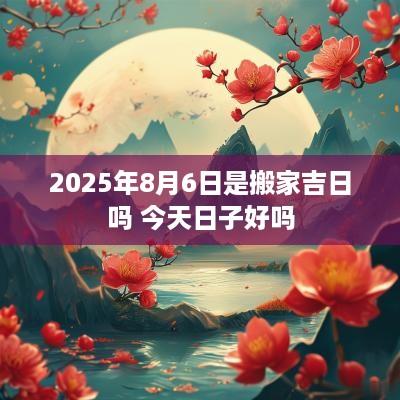 2025年8月6日是搬家吉日吗 今天日子好吗