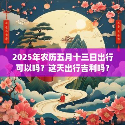 2025年农历五月十三日出行可以吗？这天出行吉利吗？