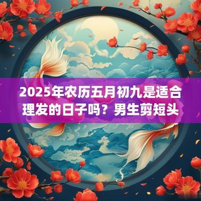 2025年农历五月初九是适合理发的日子吗？男生剪短头发技巧