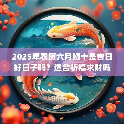 2025年农历六月初十是吉日好日子吗？适合祈福求财吗？