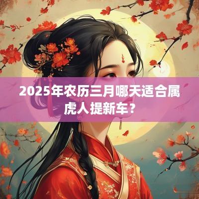 2025年农历三月哪天适合属虎人提新车？