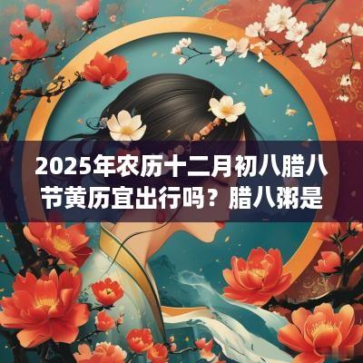 2025年农历十二月初八腊八节黄历宜出行吗？腊八粥是早上喝还是晚上喝？