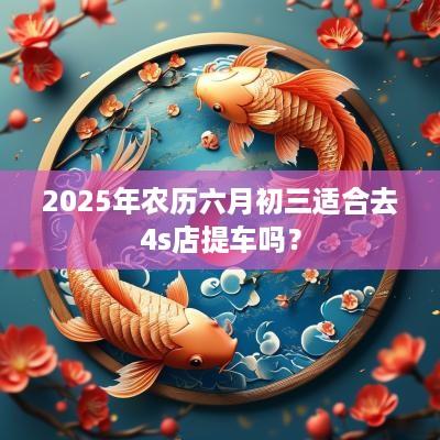 2025年农历六月初三适合去4s店提车吗？