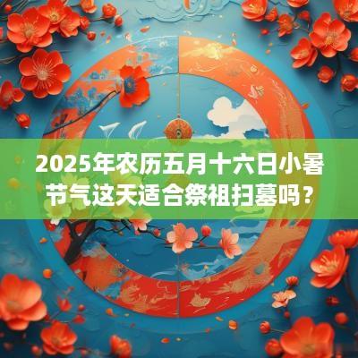 2025年农历五月十六日小暑节气这天适合祭祖扫墓吗？