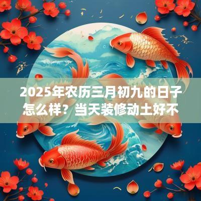 2025年农历三月初九的日子怎么样？当天装修动土好不好？