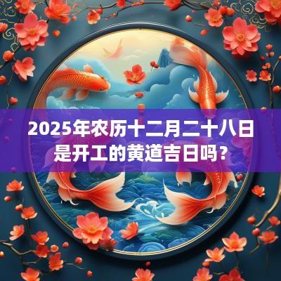 2025年农历十二月二十八日是开工的黄道吉日吗？