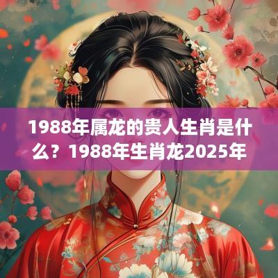 1988年属龙的贵人生肖是什么？1988年生肖龙2025年运势？