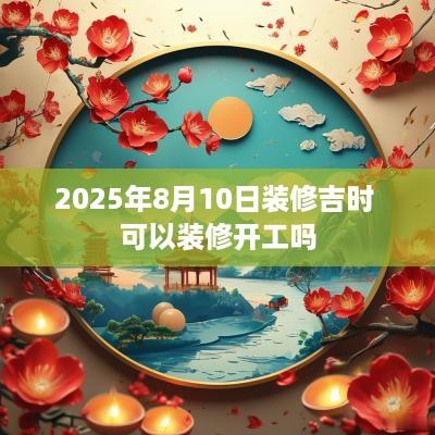 2025年8月10日装修吉时 可以装修开工吗