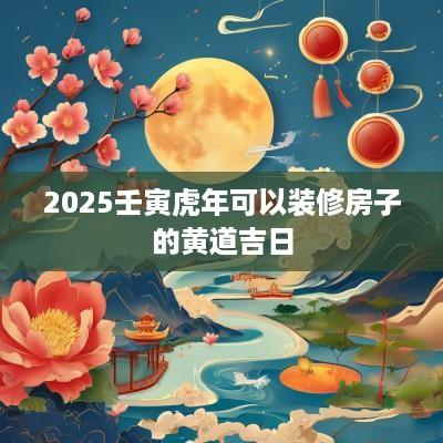 2025壬寅蛇年可以装修房子的黄道吉日 2025壬寅蛇年可以装修房子的黄道吉日