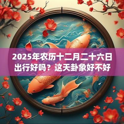 2025年农历十二月二十六日出行好吗？这天卦象好不好？
