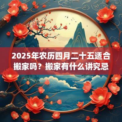 2025年农历四月二十五适合搬家吗？搬家有什么讲究忌讳？