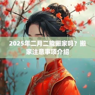2025年二月二能搬家吗？搬家注意事项介绍