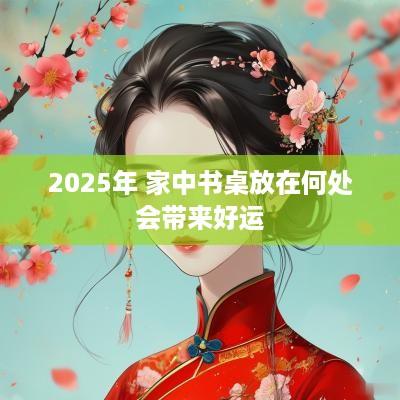 2025年 家中书桌放在何处会带来好运