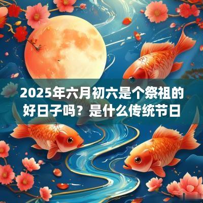 2025年六月初六是个祭祖的好日子吗？是什么传统节日？