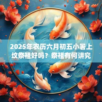 2025年农历六月初五小暑上坟祭祖好吗？祭祖有何讲究？