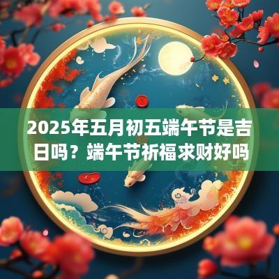 2025年五月初五端午节是吉日吗？端午节祈福求财好吗？
